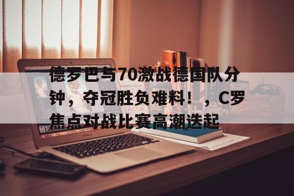 德罗巴与70激战德国队分钟，夺冠胜负难料！，C罗焦点对战比赛高潮迭起的简单介绍-开云体育中国官网