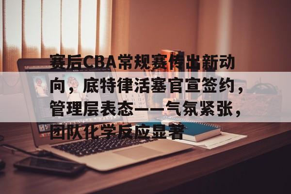 关于赛后CBA常规赛传出新动向，底特律活塞官宣签约，管理层表态——气氛紧张，团队化学反应显著的信息-开云