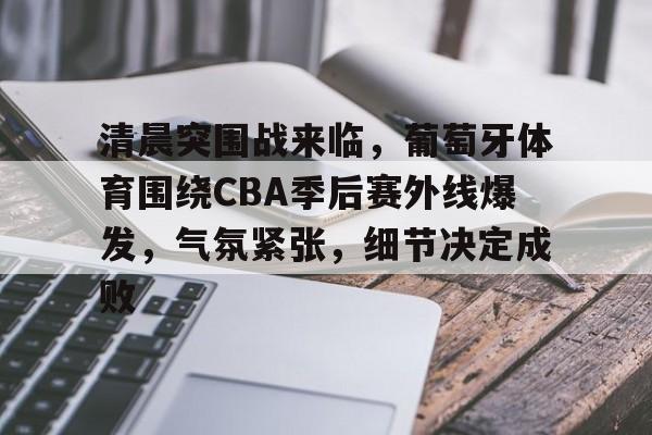 关于清晨突围战来临，葡萄牙体育围绕CBA季后赛外线爆发，气氛紧张，细节决定成败的信息-开云体育服务
